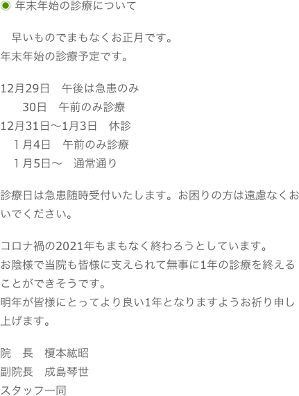 ◉ 年末年始の診療について　早いものでまもなくお正月です。年末年始の診療予定です。12月29日　午後は急患のみ
　　30日　午前のみ診療12月31日〜1月3日　休診　１月4日　午前のみ診療　１月5日〜　通常通り診療日は急患随時受付いたします。お困りの方は遠慮なくおいでください。コロナ禍の2021年もまもなく終わろうとしています。お陰様で当院も皆様に支えられて無事に1年の診療を終えることができそうです。明年が皆様にとってより良い1年となりますようお祈り申し上げます。院　長　榎本紘昭副院長　成島琴世スタッフ一同